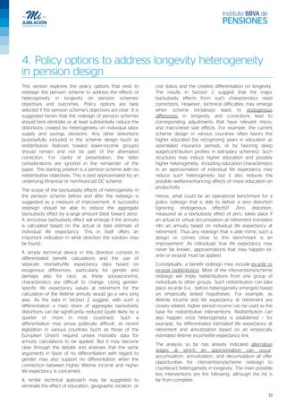 13
4. Policy options to address longevity heterogeneity
in pension design
This section explores the policy options that exist to
redesign the pension scheme to address the effects of
heterogeneity in longevity on pension schemes’
objectives and outcomes. Policy options are best
selected if the pension scheme’s objectives are clear. It is
suggested herein that the redesign of pension schemes
should best eliminate or at least substantially reduce the
distortions created by heterogeneity on individual labor
supply and savings decisions. Any other distortions
purposefully included in the scheme design (such as
redistributive features toward lower-income groups)
should remain and not be part of the attempted
correction. For clarity of presentation, the latter
considerations are ignored in the remainder of the
paper. The starting position is a pension scheme with no
redistributive objectives. This is best approximated by an
underlying (financial or non-financial) DC scheme.
The scope of the tax/subsidy effects of heterogeneity in
the pension scheme before and after the redesign is
suggested as a measure of improvement. A successful
redesign should be able to reduce the aggregate
tax/subsidy effect by a large amount (best toward zero).
A zero-close tax/subsidy effect will emerge if the annuity
is calculated based on the actual or best estimate of
individual life expectancy. This in itself offers an
important indication in what direction the solution may
be found.
A simply technical device in this direction consists in
differentiated benefit calculations and the use of
separate mortality/life expectancy data based on
exogenous differences, particularly for gender and
perhaps also for race, as these socioeconomic
characteristics are difficult to change. Using gender-
specific life expectancy values at retirement for the
calculation of the lifetime annuity would go a very long
way. As the data in Section 2 suggest, with such a
differentiation a main share of aggregate tax/subsidy
distortions can be significantly reduced (quite likely by a
quarter or more in most countries). Such a
differentiation may prove politically difficult, as recent
legislation in various countries (such as those of the
European Union) request unisex mortality data for
annuity calculations to be applied. But it may become
clear through the debate and analyses that the same
arguments in favor of no differentiation with regard to
gender may also support no differentiation when the
connection between higher lifetime income and higher
life expectancy is concerned.
A similar technical approach may be suggested to
eliminate the effect of education, geographic location, or
civil status and the created differentiation on longevity.
The results in Section 2 suggest that the major
tax/subsidy effects from such characteristics need
corrections. However, technical difficulties may emerge
when scheme (re-)design leads to endogenous
differences in longevity and corrections lead to
corresponding adjustments that have relevant micro-
and macro-level side effects. For example, the current
scheme design in various countries often favors the
higher educated (by recognizing years in education as
assimilated insurance periods, or by favoring steep
wage/contribution profiles in last-salary schemes). Such
structures may induce higher education and possibly
higher heterogeneity. Including education characteristics
in an approximation of individual life expectancy may
reduce such heterogeneity but it also reduces the
possible welfare-enhancing effects of more education on
productivity.
Hence, what could be an operational benchmark for a
policy redesign that is able to deliver a zero distortion
(ignoring endogenous effects)? Zero distortion,
measured as a tax/subsidy effect of zero, takes place if
an actual or virtual accumulation at retirement translates
into an annuity based on individual life expectancy at
retirement. Thus any redesign that is able mimic such a
design or comes close to this benchmark is an
improvement. As individuals’ true life expectancy may
never be known, approximations that may happen ex-
ante or ex-post must be applied.
Conceptually, a benefit redesign may include ex-ante or
ex-post redistribution. Most of the interventions/scheme
redesign will imply redistributions from one group of
individuals to other groups. Such redistribution can take
place ex-ante (i.e., before heterogeneity emerges) based
on empirically tested hypotheses. For example, as
lifetime income and life expectancy at retirement are
closely related, higher period income can be used as the
base for redistributive interventions. Redistribution can
also happen once heterogeneity is established – for
example, by differentiated estimated life expectancy at
retirement and annuitization based on an empirically
estimated lifetime income/life expectancy link.
The analysis so far has already indicated alternative
stages at which an approximation can occur:
accumulation, annuitization, and decumulation all offer
opportunities for interventions/scheme redesign to
counteract heterogeneity in longevity. The main possible
key interventions are the following, although the list is
far from complete.
 