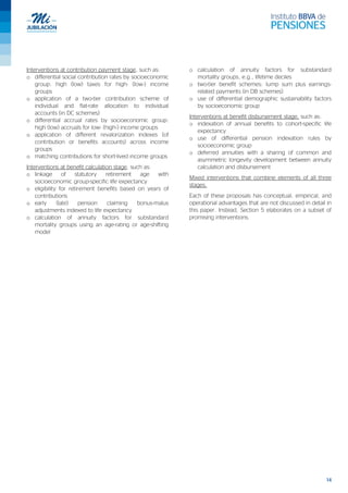 14
Interventions at contribution payment stage, such as:
o differential social contribution rates by socioeconomic
group: high (low) taxes for high- (low-) income
groups
o application of a two-tier contribution scheme of
individual and flat-rate allocation to individual
accounts (in DC schemes)
o differential accrual rates by socioeconomic group:
high (low) accruals for low- (high-) income groups
o application of different revalorization indexes (of
contribution or benefits accounts) across income
groups
o matching contributions for short-lived income groups
Interventions at benefit calculation stage, such as:
o linkage of statutory retirement age with
socioeconomic group-specific life expectancy
o eligibility for retirement benefits based on years of
contributions
o early (late) pension claiming bonus-malus
adjustments indexed to life expectancy
o calculation of annuity factors for substandard
mortality groups using an age-rating or age-shifting
model
o calculation of annuity factors for substandard
mortality groups, e.g., lifetime deciles
o two-tier benefit schemes: lump sum plus earnings-
related payments (in DB schemes)
o use of differential demographic sustainability factors
by socioeconomic group
Interventions at benefit disbursement stage, such as:
o indexation of annual benefits to cohort-specific life
expectancy
o use of differential pension indexation rules by
socioeconomic group
o deferred annuities with a sharing of common and
asymmetric longevity development between annuity
calculation and disbursement
Mixed interventions that combine elements of all three
stages.
Each of these proposals has conceptual, empirical, and
operational advantages that are not discussed in detail in
this paper. Instead, Section 5 elaborates on a subset of
promising interventions.
 