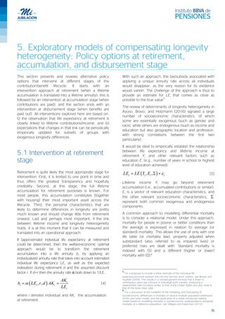 15
5. Exploratory models of compensating longevity
heterogeneity: Policy options at retirement,
accumulation, and disbursement stage
This section presents and reviews alternative policy
options that intervene at different stages of the
contribution-benefit lifecycle. It starts with an
intervention approach at retirement (when a lifetime
accumulation is translated into a lifetime annuity); this is
followed by an intervention at accumulation stage (when
contributions are paid); and the section ends with an
intervention at disbursement stage (when benefits are
paid out). All interventions explored here are based on:
(i) the observation that life expectancy at retirement is
closely linked to lifetime contributions/income, and (ii)
expectations that changes in that link can be periodically
empirically updated for subsets of groups with
exogenous longevity differences.
5.1 Intervention at retirement
stage
Retirement is quite likely the most appropriate stage for
intervention. First, it is limited to one point in time and
thus offers the greatest transparency and hopefully
credibility. Second, at this stage, the full lifetime
accumulation for retirement purposes is known. For
most people, this accumulation constitutes (together
with housing) their most important asset across the
lifecycle. Third, the personal characteristics that are
likely to determine differences in longevity are pretty
much known and should change little from retirement
onward. Last and perhaps most important, if the link
between lifetime income and longevity heterogeneity
holds, it is at this moment that it can be measured and
translated into an operational approach.
If (approximate) individual life expectancy at retirement
could be determined, then the welfare-economic optimal
approach would be to transform the retirement
accumulation into a life annuity bi by applying an
individualized annuity rate that takes into account estimated
individual life expectancy LEi as well as the expected
indexation during retirement d and the assumed discount
factor r. If d=r then the annuity rate α boils down to 1/LE.
( ), ,α= i
i i i
i
AK
b LE r d AK
LE
[4]
where i denotes individual and AKi the accumulation
at retirement.
With such an approach, the tax/subsidy associated with
applying a unique annuity rate across all individuals
would disappear, as the very reason for its existence
would vanish. The challenge of the approach is thus to
provide an estimate for LEi that comes as close as
possible to the true value
5
The review of determinants of longevity heterogeneity in
Ayuso, Bravo, and Holzmann (2016) signaled a large
number of socioeconomic characteristics, of which
some are essentially exogenous (such as gender and
race), while others are endogenous (such as income and
education but also geographic location and profession,
with strong correlations between the first two
particularly).
It would be ideal to empirically establish the relationship
between life expectancy and lifetime income at
retirement Yi and other relevant factors such as
education Ei (e.g., number of years in school or highest
level of education achieved):
( ), , ε= Σ +i i i iLE LE Y E [5]
Lifetime income Yi may go beyond retirement
accumulation (i.e., accumulated contributions or similar);
Ei is a vector of relevant education characteristics; and
the other relevant socioeconomic characteristics, Σ
represent both common exogenous and endogenous
components.
A common approach to modelling differential mortality
is to consider a relational model. Under this approach,
mortality for people in poorer or better conditions than
the average is expressed in relation to average (or
standard) mortality. This allows the use of only with one
life table (or mortality law), properly adjusted when
substandard (also referred to as impaired lives) or
preferred risks are dealt with. Standard mortality is
indexed with (S) and a different (higher or lower)
mortality with (D).6
5
For a proposal to include a linear estimate of the individual life
expectancy/income position link into the German point system, see Breyer and
Hupfeld (2009). This results in a revised pension formula that is linear in
contribution years but concave in individual point value(s), producing a
replacement rate curvature similar to that of the United States and also close to
that of the Swiss basic pillar.
6
For a discussion of the suitability of the modelling and forecasting of
socioeconomic differences in mortality of several multiple population extensions
of the Lee-Carter model, and the application of a newly introduced relative
model based on modelling mortality in socioeconomic subpopulations alongside
mortality of a reference population, see Villegas and Haberman (2014).
 