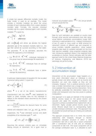 16
A simple but popular differential mortality model, the
frailty model, is used as an example. This model
includes a mortality multiplier by which the actual
mortality of each individual differs from a given standard
mortality table. Formally, the one-year individual
mortality rate for a given individual aged x with mortality
multiplier λ is given by:
, 1
1
λ λ ≤
= 

S S
D x x
x
q q
q
otherwise
[6]
with [ ]0,ω∈x , and where ω denotes the highest
attainable age of the standard mortality table (i.e., the
age that cannot be survived according to that table).
The parameter λ , to be estimated, describes the
relative life expectancy of an individual:
o For 0 1λ< < ,
<D S
x xq q ; individuals belonging to
this group have an above-average life expectancy
o For 1λ = ,
=D S
x xq q ; individuals have an average
life expectancy
o For 1 λ< ,
>D S
x xq q ; individuals have a below-
average life expectancy.
A particular implementation of equation [3], the so-called
“numerical rating system,” is given by:
1
1 ρ
=
 
= + 
 
∑
k
D S
x x h
h
q q [7]
where h is a set of risk factors (socioeconomic
characteristics) and the rates
ρh lead (additively) to
higher or lower mortality rates for the individual in
relation to the standard values assumed by the chosen
risk factors.
Let
1
1
+ 
=  
+ 
d
v
r
denote the discount factor for some
interest and indexation rates. Let t xp and t xq denote,
respectively, the t -year estimated survival and death
probabilities of an individual aged x , with
( )
1
0
1 1 1 λ
−
+
=
=− =− −∏
t
D D S
t x t x x j
j
q p q
Assuming the pension scheme pays an immediate
lifelong annuity at retirement, for a given (real or
notional) accumulated capital ,x iAK
the annual benefit
amount would then be:
( )
, ,
, 1
0 0 0
1
ω ω
ν ν λ
− −−
+
= = =
= =
−∑ ∑ ∏
x i x i
x i x tx
t D t S
t x x j
t t j
AK AK
b
p q
[8]
Data for such estimation are available at country level
through social security administrations that offer either
actual lifetime contribution accumulations (under NDC
schemes) or approximations (e.g., indexed contributions
of last 25 years or more under an NDB scheme) for
retirement cohorts of different age and projected or
actual mortality rates/life expectancy. Using realized
longevity data leads to outdated estimates by the time
they become available; using projected longevity data
risks introducing significant biases if the expected trend
accelerates or reverses. Recent estimates with the latter
approach exist for the United States (National Academies
of Sciences, Engineering, and Medicine 2015) but
seemingly not yet for Europe.
5.2 Intervention at
accumulation stage
Intervention at the accumulation stage happens at a
time when information about an individual is only
partially known and when proxies such as income and
education are even less reliable as they are still
changing. However, from a political economy point of
view, a smaller intervention over a longer period may be
more palatable than a large one-time intervention. Yet to
be politically sustainable the intervention needs to be
simple and transparent and thus less prone to political
manipulation.
One approach is to apply an estimate of the projected
lifetime income based on the period income and
calculate and apply the resulting contribution rate
required to achieve a predetermined replacement rate at
retirement. Highly variable period income across the
active lifecycle would lead to corresponding highly
variable individual contribution rates. This approach may
be possible but would perhaps be irritating and politically
infeasible.
The approach proposed here is to mimic the income
relationship with longevity through a two-tier
contribution allocation structure in which a total
contribution rate tc% is split into a social component
with a contribution rate of sc% and an individual
component of rate nc%. The social component sc% of
the average contribution base Ya is allocated to each
 