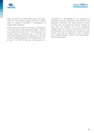 19
status is transferred to health and is stable across ages.
These and other findings suggest that there is limited
need for additional corrections in heterogeneity of
longevity after retirement.
If there were such a need for intervention, one approach
– at least for second and third pension pillars – could be
to use deferred annuities: that is, the conclusion of an
annuity contract at retirement (e.g., at age 65) and
using differentiated/proxied life expectancies at this age
but with a delayed beginning of the disbursement (e.g.,
at age 75 or 80). At this age of disbursement, a
reassessment of heterogeneity in life expectancy is
undertaken and some risk sharing of the changes in life
expectancy introduced. This would decrease annuities
for those who had gained and increase annuities for
those who had relatively lost. As the adjustment
happens before the annuity is disbursed the first time
and prior alerts can be provided (e.g., starting five years
before), some time for adjustment is offered. Whether
this is politically feasible – even for minor adjustments –
needs to be explored.
 