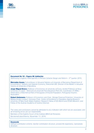 2
Document No 18 – Papers Mi Jubilación
Addressing Longevity Heterogeneity in Pension Scheme Design and Reform – 3rd
quarter 2016
Mercedes Ayuso: Full professor in Actuarial Statistics at University of Barcelona (Department of
Econometrics, Statistics and Spanish Economy, Riskcenter-UB). Director of the Master in Actuarial
Science at University of Barcelona.
Jorge Miguel Bravo: Professor of Economics at University of Évora, Invited Professor at Nova
University of Lisbon - ISEGI and at Université Paris-Dauphine (Paris IX), Coordinator of ORBio -
Observatory of Biometrical Risk of Portuguese of Insured Population, Portuguese Insurers
Association.
Robert Holzmann: Professor of Economics and Chair, Old-age Financial Protection, University of
Malaya (Kuala Lumpur); Honorary Chair, Centre of Excellence in Population Ageing Research,
University of New South Wales (Sydney); Research Fellow of IZA (Bonn) and CESifo (Munich), and
Fellow of the Austrian Academy of Science (Vienna).
The views and conclusions cannot be attributed to any institution with which we are associated, and
all remaining errors are our responsibility.
Members of the Experts Forum of the Instituto BBVA de Pensiones
Barcelona/Lisbon/Vienna, November 13, 2016
Keywords
Defined contribution scheme, two-tier contribution structure, proxied life expectancy, tax/subsidy
structure
 