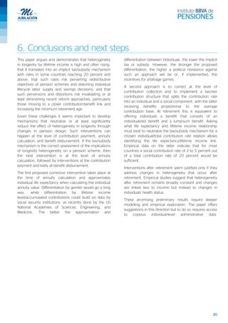 20
6. Conclusions and next steps
This paper argues and demonstrates that heterogeneity
in longevity by lifetime income is high and often rising;
that it translates into an implicit tax/subsidy mechanism
with rates in some countries reaching 20 percent and
above; that such rates risk perverting redistributive
objectives of pension schemes and distorting individual
lifecycle labor supply and savings decisions; and that
such perversions and distortions risk invalidating or at
least diminishing recent reform approaches, particularly
those moving to a closer contribution-benefit link and
increasing the minimum retirement age.
Given these challenges it seems important to develop
mechanisms that neutralize or at least significantly
reduce the effect of heterogeneity in longevity through
changes in pension design. Such interventions can
happen at the level of contribution payment, annuity
calculation, and benefit disbursement. If the tax/subsidy
mechanism is the correct assessment of the implications
of longevity heterogeneity on a pension scheme, then
the best intervention is at the level of annuity
calculation, followed by interventions at the contribution
payment and lastly at benefit disbursement.
The first proposed corrective intervention takes place at
the time of annuity calculation and approximates
individual life expectancy when calculating the individual
annuity value. Differentiation by gender would go a long
way, while differentiation by lifetime income
level/accumulated contributions could build on data by
social security institutions, as recently done by the US
National Academies of Sciences, Engineering, and
Medicine. The better the approximation and
differentiation between individuals, the lower the implicit
tax or subsidy. However, the stronger the proposed
differentiation, the higher a political resistance against
such an approach will be or, if implemented, the
incentives for arbitrage games.
A second approach is to correct at the level of
contribution collection and to implement a two-tier
contribution structure that splits the contribution rate
into an individual and a social component, with the latter
receiving benefits proportional to the average
contribution base. At retirement this is equivalent to
offering individuals a benefit that consists of an
individualized benefit and a lump-sum benefit. Asking
what life expectancy and lifetime income relationship
must exist to neutralize the tax/subsidy mechanism for a
chosen individual/total contribution rate relation allows
identifying the life expectancy/lifetime income link.
Empirical data on the latter indicate that for most
countries a social contribution rate of 2 to 5 percent out
of a total contribution rate of 20 percent would be
sufficient.
Interventions after retirement seem justified only if they
address changes in heterogeneity that occur after
retirement. Empirical studies suggest that heterogeneity
after retirement remains broadly constant and changes
are linked less to income but instead to changes in
individuals’ health status.
These promising preliminary results require deeper
modelling and empirical exploration. The paper offers
suggestions in this direction but to do so requires access
to copious individual-level administrative data.
 