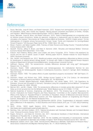 21
Referencias
1. Ayuso, Mercedes, Jorge M. Bravo, and Robert Holzmann. 2015. “Answers from demographic policy to the aging of
the population: family, labor market and migration: Moving beyond convenient assumptions on fertility, mortality
and migration.” BBVA Pensions Institute Working Paper 14/2015, Madrid, September.
2. Ayuso, Mercedes, Jorge M. Bravo, and Robert Holzmann. 2016. “Sobre la heterogeneidad de la longevidad entre
los distintos grupos económicos: ámbito de aplicación, tendencias e implicaciones para los planes de pensiones
vinculados a los ingresos.” Documentos de Trabajo Instituto BBVA de Pensiones, 16/2016. English version: “On the
Heterogeneity of Longevity among Socio-economic Groups: Scope, Trends and Implications for Earnings-Related
Pension Programs.” IZA Discussion Paper Series DP No. 10060. Bonn: IZA, July.
3. Breyer, Friedrich, and Stefan Hupfeld. 2009. “Fairness of Public Pensions and Old-Age Poverty.” FinanzArchiv/Public
Finance Analysis 65(3): 358-380.
4. Davidoff, Thomas, Jeffrey R. Brown, and Peter A. Diamond. 2005. “Annuities and Individual Welfare.” American
Economic Review 95(5) (December): 1573–1590.
5. Eriksson, Karin Hederos, Markus Jäntti, Lena Lindahl, and Jenny Torssander. 2014. “Trends in life expectancy by
income and the role of specific causes of death.” Working paper 8/2014, Swedish Institute for Social Research
(SOFI), Stockholm University.
6. Han, Jeonlim, and Hangsuck Lee. 2012. “Benefit-cost analysis using life expectancy differentials by lifetime incomes
for beneficiaries of national pension old-age benefit.” [in Korean with Tables in English] National Pension Research
Institute & Department of Actuarial Science/Mathematics, SungKyunKwan University (mimeo).
7. Hoffmann, Rasmus. 2005. “Do socioeconomic mortality differences decrease with rising age?” Demographic
Research Vol. 13, Article 2.
8. Holzmann, Robert. 1984. Lebenseinkommen und Verteilungsanalyse: Ein methodischer Rahmen für eine
Neuorientierung der Verteilungspolitik. Studies in Contemporary Economics, Volume 9. Springer: Berlin Heidelberg
New York Tokyo.
9. Holzmann, Robert. 1990. “The welfare effects of public expenditure programs reconsidered.” IMF Staff Papers 37:
338-359.
10. Holzmann, Robert, and Richard Hinz. 2005. Old-Age Income Support in the 21st Century: An International
Perspective on Pension Systems and Reform. Washington, DC: The World Bank.
11. Luy, Marc, Christian Wegner-Siegmundt, Angela Wiedemann, and Jeroen Spijker. 2015. “Life Expectancy by
Education, Income and Occupation in Germany: Estimations Using the Longitudinal Survival Method.” Comparative
Population Studies Vol. 40(4): 399-436.
12. Marmot, M.G., and M.J. Shipley. 1996. “Do socioeconomic differences in mortality persist after retirement? 25 year
follow up of civil servants from the first Whitehall study.” British Medical Journal 313 (7066): 1177-80.
13. National Academies of Sciences, Engineering, and Medicine. 2015. “The Growing Gap in Life Expectancy by
Income: Implications for Federal Programs and Policy Responses.” Committee on the Long-Run Macroeconomic
Effects of the Aging U.S. Population-Phase II. Committee on Population, Division of Behavioral and Social Sciences
and Education. Board on Mathematical Sciences and Their Applications, Division on Engineering and Physical
Sciences. Washington, DC: The National Academies Press.
14. Organisation of Economic Co-operation and Development (OECD). 2016a. “Fragmentation of retirement markets
due to differences in life expectancy.” In OECD Business and Finance Outlook 2016, pp. 177-205. OECD Publishing:
Paris.
15. OECD. 2016b. “OECD Health Statistics 2016. Frequently requested data: health status (mortality)”,
http://www.oecd.org/els/health-systems/health-data.htm
16. Reichling, Felix, and Kent Smetters. 2015. “Optimal Annuitization with Stochastic Mortality and Correlated Medical
Costs.” American Economic Review 105(11): 3273-3320.
17. Rogers, Richard G., and Eileen M. Crimmins, eds. 2011. International Handbook of Adult Mortality. International
Handbooks on Population No. 2. Springer: New York.
18. Villegas, Andres M., and Steven Haberman. 2014. “On the modelling and forecasting of socio-economic mortality
differentials: an application to deprivation and mortality in England.” North American Actuarial Journal 18(1): 168-193.
19. Whitehouse, Edward, and A. Zaidi. 2008. “Socio-Economic Differences in Mortality: Implications for Pensions Policy.”
OECD Social, Employment and Migration Working Papers, No. 71, OECD Publishing, Paris.
 
