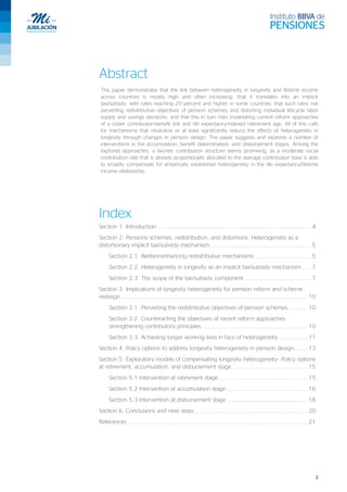 3
Abstract
This paper demonstrates that the link between heterogeneity in longevity and lifetime income
across countries is mostly high and often increasing; that it translates into an implicit
tax/subsidy, with rates reaching 20 percent and higher in some countries; that such rates risk
perverting redistributive objectives of pension schemes and distorting individual lifecycle labor
supply and savings decisions; and that this in turn risks invalidating current reform approaches
of a closer contribution-benefit link and life expectancy-indexed retirement age. All of this calls
for mechanisms that neutralize or at least significantly reduce the effects of heterogeneity in
longevity through changes in pension design. The paper suggests and explores a number of
interventions in the accumulation, benefit determination, and disbursement stages. Among the
explored approaches, a two-tier contribution structure seems promising, as a moderate social
contribution rate that is already proportionally allocated to the average contribution base is able
to broadly compensate for empirically established heterogeneity in the life expectancy/lifetime
income relationship.
Index
Section 1. Introduction ........................................................................................ 4
Section 2. Pensions schemes, redistribution, and distortions: Heterogeneity as a
distortionary implicit tax/subsidy mechanism.......................................................... 5
Section 2.1. Welfare-enhancing redistributive mechanisms ................................ 5
Section 2.2. Heterogeneity in longevity as an implicit tax/subsidy mechanism ..... 7
Section 2.3. The scope of the tax/subsidy component ...................................... 7
Section 3. Implications of longevity heterogeneity for pension reform and scheme
redesign........................................................................................................... 10
Section 3.1. Perverting the redistributive objectives of pension schemes........... 10
Section 3.2. Counteracting the objectives of recent reform approaches:
strengthening contributory principles............................................................. 10
Section 3.3. Achieving longer working lives in face of heterogeneity................. 11
Section 4. Policy options to address longevity heterogeneity in pension design........ 13
Section 5. Exploratory models of compensating longevity heterogeneity: Policy options
at retirement, accumulation, and disbursement stage ........................................... 15
Section 5.1 Intervention at retirement stage................................................... 15
Section 5.2 Intervention at accumulation stage............................................... 16
Section 5.3 Intervention at disbursement stage .............................................. 18
Section 6. Conclusions and next steps................................................................. 20
References ....................................................................................................... 21
 