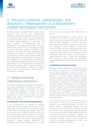 5
2. Pensions schemes, redistribution, and
distortions: Heterogeneity as a distortionary
implicit tax/subsidy mechanism
In OECD countries, mandated pension schemes can be
considered one of the most comprehensive
redistributive engines that societies have created, equal
or second only to public health care schemes. Much of
the redistribution that pension schemes create can be
considered welfare-enhancing for individuals and
society. However, the redistributive effect of
heterogeneity in longevity that is positively linked with
lifetime income does not fall into that category. Instead,
it perverts redistributive intentions and creates major
distortions. This section first briefly highlights the key
redistributive mechanisms of pension schemes that
typically produce a positive welfare economic effect. The
second part outlines why heterogeneity in longevity can
be considered akin to a tax/subsidy mechanism that
risks counteracting redistributive objectives and creating
major distortions for individuals’ lifecycle decisions. The
last part of this section presents empirical evidence on
the scope of the tax/subsidy component for lifetime
income, the key socioeconomic factor related to
heterogeneity in longevity.
2.1 Welfare-enhancing
redistributive mechanisms
Three main mechanisms of mandated pension schemes
are typically considered to redistribute income in a
welfare-enhancing manner: redistribution of income
across lifecycles and generations; creation of a risk pool
to address the uncertainty of death; and some
redistribution of income from the lifetime rich to the
lifetime poor. Each of these three mechanisms is
discussed briefly in turn.
a. Redistribution across lifecycles and generations
A key requirement for an individual to optimize
consumption across the lifecycle is the ability to save
when young and working and to dis-save when old and
retired. Having an earnings level sufficiently high to do
so is necessary but not sufficient. One also needs a way
to exchange resources now for resources in the future.
Financial instruments can do this if they are available
and accessible for all. Yet even in highly industrialized
economies, credible financial institutions and
instruments that can span the required 80 or so years
(from one’s entry to the labor market until one’s death)
are rare.
Establishing and mandating a pension scheme can
substitute for the lack of market instruments. The
welfare gains for the poorest will be much larger than
those for richer individuals, as the latter have other
instruments available to them, and do not want to dis-
save completely. Under conditions of asymmetric
market constraints, pension schemes (and other publicly
run intertemporal exchange mechanisms) have huge
redistributive effects even if no interpersonal income
redistribution takes place. Actually, in social welfare or
equality-measured terms, intrapersonal redistributive
effects across the lifecycle dwarf any interpersonal
redistributive effects by a large margin (Holzmann 1984,
1990).
b. Redistribution through risk pooling
Providing an efficient mechanism to carry resources into
the future is only “Part one” of the welfare-enhancing
story of public intervention. “Part two” is to offer a
mechanism that addresses the uncertainty of death; i.e.,
provision of a lifetime annuity. Without such an
instrument, individuals risk exhausting their accumulated
resources or leaving unintended bequests. By requiring
all individuals to participate in a risk pool against the
uncertainty of death, governments can offer economies
of scale and scope as a monopolistic annuity provider.
The welfare effects created can be high unless they are
reduced or even turned negative by incomplete markets
for other social contingencies or by a mandated
replacement rate that is too high (Davidoff, Brown, and
Diamond 2005; Holzmann and Hinz 2005; Reichling
and Smetters 2015).
If all individuals have the same life expectancy across
the lifecycle, an annuity has no ex-ante distribution if
actuarially fair annuities are provided. Of course, an
annuity creates a redistribution ex-post, as some
individuals die early and forfeit their resources to those
who die later. And if life expectancies are not equal for
all, an annuity also creates ex-ante redistributive effects if
a common average life expectancy is applied. The
direction of the overall effect depends on the link of life
expectancy to lifetime income. If the correlation is
positive (as the evidence suggests), the rich gain; if the
correlation is negative, the poor do so.
 