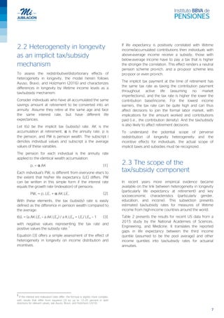 7
2.2 Heterogeneity in longevity
as an implicit tax/subsidy
mechanism
To assess the redistributive/distortionary effects of
heterogeneity in longevity, the model herein follows
Ayuso, Bravo, and Holzmann (2016) and characterizes
differences in longevity by lifetime income levels as a
tax/subsidy mechanism.
Consider individuals who have all accumulated the same
savings amount at retirement to be converted into an
annuity. Assume they retire at the same age and face
the same interest rate, but have different life
expectancies.
Let t(s) be the implicit tax (subsidy) rate. AK is the
accumulation at retirement, α is the annuity rate, p is
the pension, and PW is pension wealth. The subscript i
denotes individual values and subscript a the average
values of these variables.
The pension for each individual is the annuity rate
applied to the identical wealth accumulation:
pi = α.AK [1]
Each individual’s PWi is different from everyone else’s to
the extent that his/her life expectancy (LE) differs. PW
can be written in this simple form if the interest rate
equals the growth rate (indexation) of pensions:
PWi = pi.LEi = α.AK.LEi [2]
With these elements, the tax (subsidy) rate is easily
defined as the difference in pension wealth compared to
the average:
t(s)i = (a.AK.LEi – a.AK.LEa) / a.K.LEa = LEi/ LEa – 1 [3]
with negative values representing the tax rate and
positive values the subsidy rate.
1
Equation [3] offers a simple assessment of the effect of
heterogeneity in longevity on income distribution and
incentives.
1
If the interest and indexation rates differ, the formula is slightly more complex,
with results that differ from equation [3] by up to 12–20 percent in both
directions for relevant values; see Ayuso, Bravo, and Holzmann (2016).
If life expectancy is positively correlated with lifetime
income/accumulated contributions then individuals with
above-average income receive a subsidy; those with
below-average income have to pay a tax that is higher
the stronger the correlation. This effect renders a neutral
pension scheme pro-rich, and a pro-poor scheme less
pro-poor or even pro-rich.
The implicit tax payment at the time of retirement has
the same tax rate as taxing the contribution payment
throughout active life (assuming no market
imperfections), and the tax rate is higher the lower the
contribution base/income. For the lowest income
earners, the tax rate can be quite high and can thus
affect decisions to join the formal labor market, with
implications for the amount worked and contributions
paid (i.e., the contribution density). And the tax/subsidy
is also likely to affect retirement decisions.
To understand the potential scope of perverse
redistribution of longevity heterogeneity and the
incentive effects for individuals, the actual scope of
implicit taxes and subsidies must be recognized.
2.3 The scope of the
tax/subsidy component
In recent years more empirical evidence became
available on the link between heterogeneity in longevity
(particularly life expectancy at retirement) and key
socioeconomic characteristics (particularly gender,
education, and income). This subsection presents
estimated tax/subsidy rates for measures of lifetime
income from high-income countries around the world.
Table 2 presents the results for recent US data from a
2015 study by the National Academies of Sciences,
Engineering, and Medicine. It translates the reported
gaps in life expectancy between the third income
quintile (assumed to be the pool average) and other
income quintiles into tax/subsidy rates for actuarial
annuities.
 