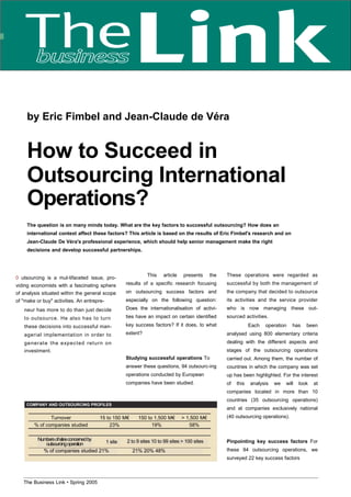 by Eric Fimbel and Jean-Claude de Véra
How to Succeed in
Outsourcing International
Operations?
The question is on many minds today. What are the key factors to successful outsourcing? How does an
international context affect these factors? This article is based on the results of Eric Fimbel's research and on
Jean-Claude De Véra's professional experience, which should help senior management make the right
decisions and develop successful partnerships.
0 utsourcing is a mul-tifaceted issue, pro-
viding economists with a fascinating sphere
of analysis situated within the general scope
of "make or buy" activities. An entrepre-
neur has more to do than just decide
to outsource. He also has to turn
these decisions into successful man-
agerial implementation in order to
generate the expected return on
investment.
This article presents the
results of a specific research focusing
on outsourcing success factors and
especially on the following question:
Does the internationalisation of activi-
ties have an impact on certain identified
key success factors? If it does, to what
extent?
Studying successful operations To
answer these questions, 94 outsourc-ing
operations conducted by European
companies have been studied.
These operations were regarded as
successful by both the management of
the company that decided to outsource
its activities and the service provider
who is now managing these out-
sourced activities.
Each operation has been
analysed using 800 elementary criteria
dealing with the different aspects and
stages of the outsourcing operations
carried out. Among them, the number of
countries in which the company was set
up has been highlighted. For the interest
of this analysis we will look at
companies located in more than 10
countries (35 outsourcing operations)
and at companies exclusively national
(40 outsourcing operations).
Pinpointing key success factors For
these 94 outsourcing operations, we
surveyed 22 key success factors
COMPANY AND OUTSOURCING PROFILES
1 site
Numbersofsitesconcernedby
outsourcingoperation
2 to 9 sites 10 to 99 sites > 100 sites
21% 20% 48%% of companies studied 21%
Turnover 15 to 150 M€ 150 to 1,500 M€ > 1,500 M€
% of companies studied 23% 19% 58%
The Business Link • Spring 2005 29
 