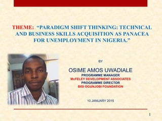 BY
OSIME AMOS UWADIALE
PROGRAMME MANAGER
McFELEY DEVELOPMENT ASSOCIATES
PROGRAMME DIRECTOR
BISI OGUNJOBI FOUNDATION
10 JANUARY 2015
1
THEME: “PARADIGM SHIFT THINKING: TECHNICAL
AND BUSINESS SKILLS ACQUISITION AS PANACEA
FOR UNEMPLOYMENT IN NIGERIA.”
 