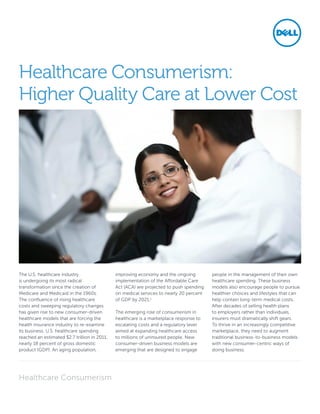 The U.S. healthcare industry
is undergoing its most radical
transformation since the creation of
Medicare and Medicaid in the 1960s.
The confluence of rising healthcare
costs and sweeping regulatory changes
has given rise to new consumer-driven
healthcare models that are forcing the
health insurance industry to re-examine
its business. U.S. healthcare spending
reached an estimated $2.7 trillion in 2011,
nearly 18 percent of gross domestic
product (GDP). An aging population,
improving economy and the ongoing
implementation of the Affordable Care
Act (ACA) are projected to push spending
on medical services to nearly 20 percent
of GDP by 2021.1
The emerging role of consumerism in
healthcare is a marketplace response to
escalating costs and a regulatory lever
aimed at expanding healthcare access
to millions of uninsured people. New
consumer-driven business models are
emerging that are designed to engage
people in the management of their own
healthcare spending. These business
models also encourage people to pursue
healthier choices and lifestyles that can
help contain long-term medical costs.
After decades of selling health plans
to employers rather than individuals,
insurers must dramatically shift gears.
To thrive in an increasingly competitive
marketplace, they need to augment
traditional business-to-business models
with new consumer-centric ways of
doing business.
Healthcare Consumerism:
Higher Quality Care at Lower Cost
Healthcare Consumerism
 