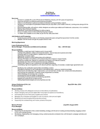 Sunil Kumar
+91-9971320720
sunilshukla1959@gmail.com
Summary
• Involved in complete life cycle of Production & Publishing industry w ith 30+years of experience.
• Good and efficient in w orking at pressurized environments.
• Able to w orkefficiently in a group as w ellas an individual, giving exemplary outputs.
• Handing over the projects to typesetters/freelancers(as copy editor, proof reader, artist etc) / printing press along w ith the
schedules.
• Effective liaising skills w ith authors, artists, designers as wellas type-settersand freelancers: outsources, n-to-n vendors)
• Raising flag w henever required.
• Maintaining Author/Internalfeedbackfor allthe projects.
• Focus on quality product w ithout affecting the gross margins.
• To initiate and complete w orkon titles as per the Pub date prescribed.
Job Analysis and Processing:
• Analyzing every job that comes in and thereby prepare the specs and get the layout done fromthe vendor.
• Mediate w ith the vendor and get the projects done on time.
Working Experience
Laxmi Publications (P) Ltd
Senior Manager – Productionand Editorial Coordinator Dec. - 2014 till date
Responsibilities:
• Managing a small team (both freelance and in-house staff);
• Liaising w ith publishers, editors and production teams - face-to-face and via phone and email;
• Agreeing rights for foreign editions, updates and co-editions;
• Negotiating translation rights;
• Maintaining positive w orking relationships with publishers;
• Sharing information and opinions w ith contacts about the company's range of books;
• Identifying suitable new material for publication and liaising w ith relevant contacts;
• Developing new links w ith UK-based and overseas publishers;
• Writing 'pitch' letters to new contactsand 'soft selling' publications;
Undertaking high-levelnegotiations w ith relevant partners regarding, forexample, complex legal agreements and
contracts
• Identifying new publication opportunities and initiating contact;
• Submitting proposals for new publications to the editorial team, using your market know ledge;
• Preparing for and attending major trade events, such as bookfairs, to make new contacts and sellpublications;
• Ensuring that the publication of specific books progressesto schedule;
• Attend meetings and develop new contacts;
• Assessing the financialviability of agreements;
• Overseeing invoicing systems and monitoring payments;
• Keeping accurate and up-to-date records;
• Setting departmental targets and ensuring these are met.
Unique Publishers (I) Pvt. Ltd Sept 2014- Nov. 2014
ProductionHead
Responsibilities:
 Working closely w ith colleagues to ensure on-time delivery of publications
 Project managing both print and digital titles fromproject acceptance to finaldelivery
 Overseeing the w orkof third-party suppliersand vendors
 Managing the schedules and budgets for a list of products, both print and digital
 Monitoring all costs throughout the production process
 Supporting the commissioning and review processof the press
Naveen Printers July 2013- August 2014
Press Manager
Responsibilities:
 Supporting the development of the content marketing strategy w ith the aim of creating and disseminating engaging content
to our core customer groups.
 Developing, implementing and managing a living content production schedule in line w ith the team’s campaign activities and
ow n campaigns.
 