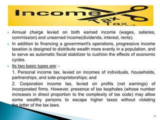  Annual charge levied on both earned income (wages, salaries,
commission) and unearned income(dividends, interest, rents).
 In addition to financing a government's operations, progressive income
taxation is designed to distribute wealth more evenly in a population, and
to serve as automatic fiscal stabilizer to cushion the effects of economic
cycles.
 Its two basic types are: -
1. Personal income tax, levied on incomes of individuals, households,
partnerships, and sole-proprietorships; and
2. Corporation income tax, levied on profits (net earnings) of
incorporated firms. However, presence of tax loopholes (whose number
increases in direct proportion to the complexity of tax code) may allow
some wealthy persons to escape higher taxes without violating
the letter of the tax laws.
13
 