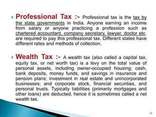  Professional Tax :- Professional tax is the tax by
the state governments in India. Anyone earning an income
from salary or anyone practicing a profession such as
chartered accountant, company secretary, lawyer, doctor etc.
are required to pay this professional tax. Different states have
different rates and methods of collection.
 Wealth Tax :- A wealth tax (also called a capital tax,
equity tax, or net worth tax) is a levy on the total value of
personal assets, including owner-occupied housing; cash,
bank deposits, money funds, and savings in insurance and
pension plans; investment in real estate and unincorporated
businesses; and corporate stock, financial securities, and
personal trusts. Typically liabilities (primarily mortgages and
other loans) are deducted, hence it is sometimes called a net
wealth tax.
14
 