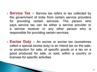  Service Tax :- Service tax refers to tax collected by
the government of India from certain service providers
for providing certain services. The person who
pays service tax can be either a service provider or
a service receiver or any other person who is
responsible for providing certain services.
 Excise Duty :- An excise or excise tax (sometimes
called a special excise duty) is an inland tax on the sale,
or production for sale, of specific goods or a tax on a
good produced for sale, or sold, within a country or
licenses for specific activities.
20
 