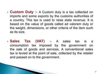  Custom Duty :- A Custom duty is a tax collected on
imports and some exports by the customs authorities of
a country. This tax is used to raise state revenue. It is
based on the value of goods called ad valorem duty or
the weight, dimensions, or other criteria of the item such
as its size.
 Sales Tax (VAT) :- A sales tax is a
consumption tax imposed by the government on
the sale of goods and services. A conventional sales
tax is levied at the point of sale, collected by the retailer
and passed on to the government.
21
 