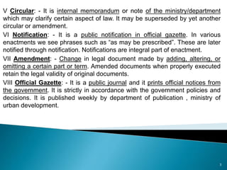 V Circular: - It is internal memorandum or note of the ministry/department
which may clarify certain aspect of law. It may be superseded by yet another
circular or amendment.
VI Notification: - It is a public notification in official gazette. In various
enactments we see phrases such as “as may be prescribed”. These are later
notified through notification. Notifications are integral part of enactment.
VII Amendment: - Change in legal document made by adding, altering, or
omitting a certain part or term. Amended documents when properly executed
retain the legal validity of original documents.
VIII Official Gazette: - It is a public journal and it prints official notices from
the government. It is strictly in accordance with the government policies and
decisions. It is published weekly by department of publication , ministry of
urban development.
3
 