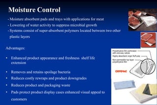 Moisture Control
- Moisture absorbent pads and trays with applications for meat
- Lowering of water activity to suppress microbial growth
- Systems consist of super-absorbent polymers located between two other
plastic layers
Advantages:
• Enhanced product appearance and freshness shelf life
extension
• Removes and retains spoilage bacteria
• Reduces costly rewraps and product downgrades
• Reduces product and packaging waste
• Pads protect product display cases enhanced visual appeal to
customers
 