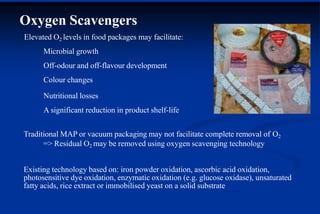 Oxygen Scavengers
Elevated O2 levels in food packages may facilitate:
Microbial growth
Off-odour and off-flavour development
Colour changes
Nutritional losses
A significant reduction in product shelf-life
Traditional MAP or vacuum packaging may not facilitate complete removal of O2
=> Residual O2 may be removed using oxygen scavenging technology
Existing technology based on: iron powder oxidation, ascorbic acid oxidation,
photosensitive dye oxidation, enzymatic oxidation (e.g. glucose oxidase), unsaturated
fatty acids, rice extract or immobilised yeast on a solid substrate
 