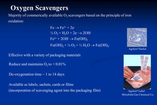 Available as labels, sachets, cards or films
(incorporation of scavenging agent into the packaging film) Ageless® Label
Mitsubishi Gas Chemical Co.
Majority of commerically available O2 scavengers based on the principle of iron
oxidation:
Fe  Fe2+ + 2e-
½ O2 + H2O + 2e-  2OH-
Fe2+ + 2OH-  Fe(OH)2
Fe(OH)2 + ¼ O2 + ½ H2O  Fe(OH)3
Ageless® Sachet
Effective with a variety of packaging materials
Reduce and maintains O2 to < 0.01%
De-oxygenation time ~ 1 to 14 days
Oxygen Scavengers
 