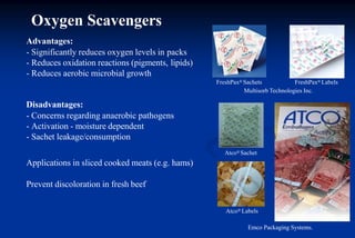 Atco® Sachet
Atco® Labels
Emco Packaging Systems.
FreshPax® Sachets FreshPax® Labels
Multisorb Technologies Inc.
Advantages:
- Significantly reduces oxygen levels in packs
- Reduces oxidation reactions (pigments, lipids)
- Reduces aerobic microbial growth
Disadvantages:
- Concerns regarding anaerobic pathogens
- Activation - moisture dependent
- Sachet leakage/consumption
Applications in sliced cooked meats (e.g. hams)
Prevent discoloration in fresh beef
Oxygen Scavengers
 