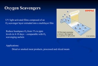Oxygen Scavengers
UV light activated films composed of an
O2 scavenger layer extruded into a multilayer film
Reduce headspace O2 from 1% to ppm
levels in 4-10 days ~ comparable with O2
scavenging sachets
Applications:
Dried or smoked meat products, processed and sliced meats
 
