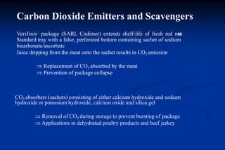 Verifrais package (SARL Codimer) extends shelf-life of fresh red meats
Standard tray with a false, perforated bottom containing sachet of sodium
bicarbonate/ascorbate
Juice dripping from the meat onto the sachet results in CO2 emission
 Replacement of CO2 absorbed by the meat
 Prevention of package collapse
CO2 absorbers (sachets) consisting of either calcium hydroxide and sodium
hydroxide or potassium hydroxide, calcium oxide and silica gel
 Removal of CO2 during storage to prevent bursting of package
 Applications in dehydrated poultry products and beef jerkey
Carbon Dioxide Emitters and Scavengers
 