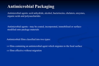 Antimicrobial Packaging
Antimicrobial agents: acid anhydride, alcohol, bacteriocins, chelators, enzymes,
organic acids and polysaccharides
Antimicrobial agents - may be coated, incorporated, immobilised or surface-
modified onto package materials
Antimicrobial films classified into two types:
 films containing an antimicrobial agent which migrates to the food surface
 films effective without migration
 