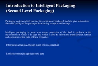 Introduction to Intelligent Packaging
(Second Level Packaging)
Packaging systems which monitor the condition of packaged foods to give information
about the quality of the packaged food during transport and storage.
Intelligent packaging in some way senses properties of the food it encloses or the
environment in which it is kept and which is able to inform the manufacturer, retailer
and consumer of the state of these properties
Information extensive, though much of it is conceptual
Limited commercial application to date
 