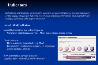 Indicators
Substances that indicate the presence, absence, or concentration of another substance
or the degree of reaction between two or more substances by means of a characteristic
change, especially with respect to colour
Integrity (leak) indicators
Visual O2 indicators: use in low O2 packs
Number of patents (redox dyes) – MAP mince steaks, mince pizzas
Disadvantages
High sensitivity to residual O2 in MAP
Reversibility - undesirable where O2 is consumed
during bacterial growth
Few commercial devices available
Ageless-Eye®, Vitalon®, Samso-Checker®
 