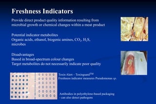 Provide direct product quality information resulting from
microbial growth or chemical changes within a meat product
Potential indicator metabolites
Organic acids, ethanol, biogenic amines, CO2, H2S,
microbes
Disadvantages
Based in broad-spectrum colour changes
Target metabolites do not necessarily indicate poor quality
Toxin Alert – ToxinguardTM
Freshness indicator measures Pseudomonas sp.
Antibodies in polyethylene-based packaging
- can also detect pathogens
Freshness Indicators
 