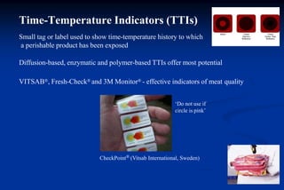 Time-Temperature Indicators (TTIs)
CheckPoint® (Vitsab International, Sweden)
Small tag or label used to show time-temperature history to which
a perishable product has been exposed
Diffusion-based, enzymatic and polymer-based TTIs offer most potential
VITSAB®, Fresh-Check® and 3M Monitor® - effective indicators of meat quality
‘Do not use if
circle is pink’
 