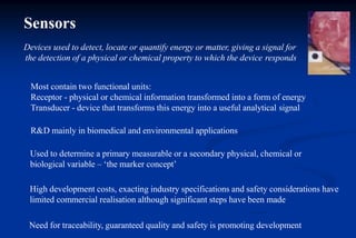 Sensors
Devices used to detect, locate or quantify energy or matter, giving a signal for
the detection of a physical or chemical property to which the device responds
Most contain two functional units:
Receptor - physical or chemical information transformed into a form of energy
Transducer - device that transforms this energy into a useful analytical signal
R&D mainly in biomedical and environmental applications
Used to determine a primary measurable or a secondary physical, chemical or
biological variable – ‘the marker concept’
High development costs, exacting industry specifications and safety considerations have
limited commercial realisation although significant steps have been made
Need for traceability, guaranteed quality and safety is promoting development
 