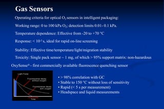 Operating criteria for optical O2 sensors in intelligent packaging:
Working range: 0 to 100 kPa O2; detection limits 0.01- 0.1 kPa.
Temperature dependence: Effective from -20 to +70 C
Response: < 10-3 s, ideal for rapid on-line screening
Stability: Effective time/temperature/light/migration stability
Toxicity: Single pack sensor ~ 1 mg, of which > 95% support matrix: non-hazardous
OxySense® - first commercially available fluorescence quenching sensor
• > 98% correlation with GC
• Stable to 150 C without loss of sensitivity
• Rapid (< 5 s per measurement)
• Headspace and liquid measurements
Gas Sensors
 