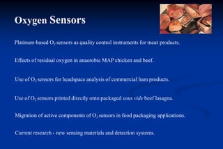 Oxygen Sensors
Platinum-based O2 sensors as quality control instruments for meat products.
Effects of residual oxygen in anaerobic MAP chicken and beef.
Use of O2 sensors for headspace analysis of commercial ham products.
Use of O2 sensors printed directly onto packaged sous vide beef lasagna.
Migration of active components of O2 sensors in food packaging applications.
Current research - new sensing materials and detection systems.
 