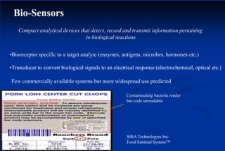 Bio-Sensors
Contaminating bacteria render
bar-code unreadable
SIRA Technologies Inc.
Food Sentinel SystemTM
Compact analytical devices that detect, record and transmit information pertaining
to biological reactions
•Bioreceptor specific to a target analyte (enzymes, antigens, microbes, hormones etc.)
•Transducer to convert biological signals to an electrical response (electrochemical, optical etc.)
Few commercially available systems but more widespread use predicted
 