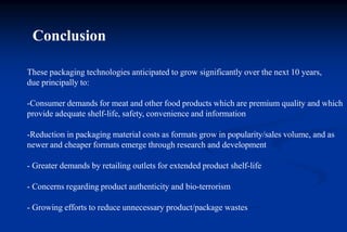 Conclusion
These packaging technologies anticipated to grow significantly over the next 10 years,
due principally to:
-Consumer demands for meat and other food products which are premium quality and which
provide adequate shelf-life, safety, convenience and information
-Reduction in packaging material costs as formats grow in popularity/sales volume, and as
newer and cheaper formats emerge through research and development
- Greater demands by retailing outlets for extended product shelf-life
- Concerns regarding product authenticity and bio-terrorism
- Growing efforts to reduce unnecessary product/package wastes
 