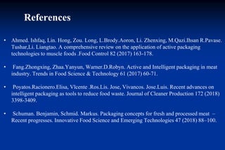 • Ahmed. Ishfaq, Lin. Hong, Zou. Long, L.Brody.Aoron, Li. Zhenxing, M.Qazi.Ihsan R.Pavase.
Tushar,Li. Liangtao. A comprehensive review on the application of active packaging
technologies to muscle foods .Food Control 82 (2017) 163-178.
• Fang.Zhongxing, Zhaa.Yanyun, Warner.D.Robyn. Active and Intelligent packaging in meat
industry. Trends in Food Science & Technology 61 (2017) 60-71.
• Poyatos.Racionero.Elisa, Vlcente .Ros.Lis. Jose, Vivancos. Jose.Luis. Recent advances on
intelligent packaging as tools to reduce food waste. Journal of Cleaner Production 172 (2018)
3398-3409.
• Schuman. Benjamin, Schmid. Markus. Packaging concepts for fresh and processed meat –
Recent progresses. Innovative Food Science and Emerging Technologies 47 (2018) 88–100.
References
 