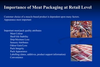 Importance of Meat Packaging at Retail Level
Customer choice of a muscle-based product is dependent upon many factors.
Appearance most important
Important meat/pack quality attributes
Meat Colour
Shelf-life Stability
Drip/Moisture Loss
Sensory Attributes
Odour Gain/Loss
Pack Integrity
Pack Appearance
Labelling (dates, additives, product support information)
Convenience
 
