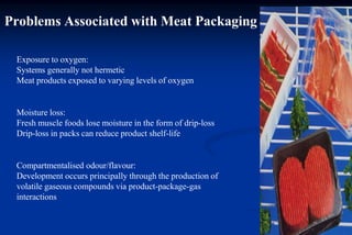 Problems Associated with Meat Packaging
Exposure to oxygen:
Systems generally not hermetic
Meat products exposed to varying levels of oxygen
Moisture loss:
Fresh muscle foods lose moisture in the form of drip-loss
Drip-loss in packs can reduce product shelf-life
Compartmentalised odour/flavour:
Development occurs principally through the production of
volatile gaseous compounds via product-package-gas
interactions
 