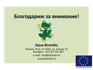 Благодарим за внимание!
Aqua-Brambis
Латвия, Рига, LV 1010, ул. Сколас 21
Телефон: +371-67 332 087
e-mail: info@brambis.lv
www.brambis.lv
 