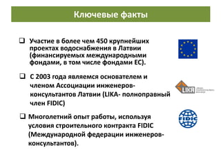  С 2003 года являемся основателем и
членом Ассоциации инженеров-
консультантов Латвии (LIKA- полноправный
член FIDIC)
 Многолетний опыт работы, используя
условия строительного контракта FIDIC
(Международной федерации инженеров-
консультантов).
 Участие в более чем 450 крупнейших
проектах водоснабжения в Латвии
(финансируемых международными
фондами, в том числе фондами ЕС).
Ключевые факты
 