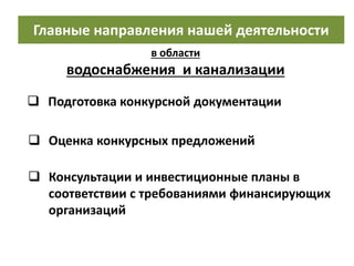 Главные направления нашей деятельности
в области
водоснабжения и канализации
 Консультации и инвестиционные планы в
соответствии с требованиями финансирующих
организаций
 Подготовка конкурсной документации
 Oценка конкурсных предложений
 