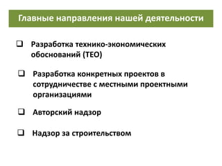 Главные направления нашей деятельности
 Разработка технико-экономических
обоснований (ТЕО)
 Разработка конкретных проектов в
сотрудничестве с местными проектными
организациями
 Надзор за строительством
 Авторский надзор
 