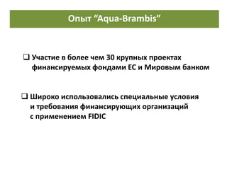 Опыт в проектировании и авторском надзоре
 Широко использовались специальные условия
и требования финансирующих организаций
с применением FIDIC
 Участие в более чем 30 крупных проектах
финансируемых фондами ЕС и Мировым банком
Опыт “Aqua-Brambis”
 