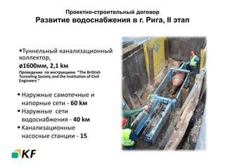 Проектно-строительный договор
Развитие водоснабжения в г. Рига, II этап
 Наружные самотечные и
напорные сети - 60 kм
 Наружные сети
водоснабжения - 40 kм
 Kанализационные
насосные станции - 15
Туннельный канализационный
коллектор,
ø1600мм, 2,1 kм
Проведeние по инструкциям “The Brittish
Tunneling Society and the Institution of Civil
Engineers “
 