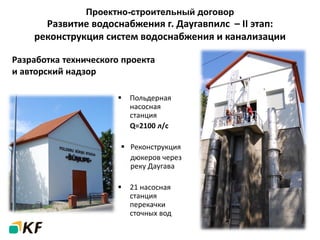 Проектно-строительный договор
Развитие водоснабжения г. Даугавпилс – II этап:
реконструкция систем водоснабжения и канализации
 Польдерная
насосная
станция
Q=2100 л/с
 Реконструкция
дюкеров через
реку Даугава
 21 насосная
станция
перекачки
сточных вод
Разработка технического проекта
и авторский надзор
 