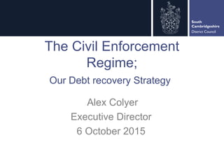 South
Cambridgeshire
District Council
The Civil Enforcement
Regime;
Our Debt recovery Strategy
Alex Colyer
Executive Director
6 October 2015
 
