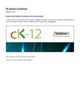 18 Algebra Textbooks
March 2, 2019
Folder with 18 Algebra Textbooks to view and download
– These texts cover all aspects and concepts of Algebra, from the very basics, to advanced, including honors
level, two teachers editions, and two integrated with Trigonometry. (say thanks)
-love learning -your best ed lessons guru, Scott
- feel free to copy and share this document
 