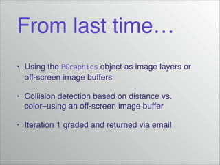 From last time…
•

Using the PGraphics object as image layers or
off-screen image buffers!

•

Collision detection based on distance vs.
color–using an off-screen image buffer!

•

Iteration 1 graded and returned via email

 