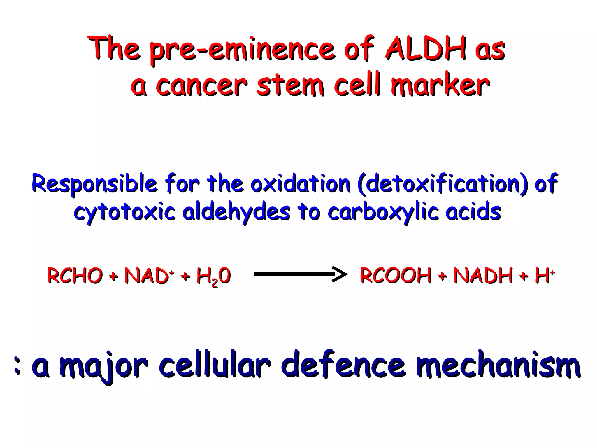 The pre-eminence of ALDH as  a cancer stem cell marker  Responsible for the oxidation (detoxification) of  cytotoxic aldehydes to carboxylic acids RCHO + NAD +  + H 2 0  RCOOH + NADH + H + : a major cellular defence mechanism 